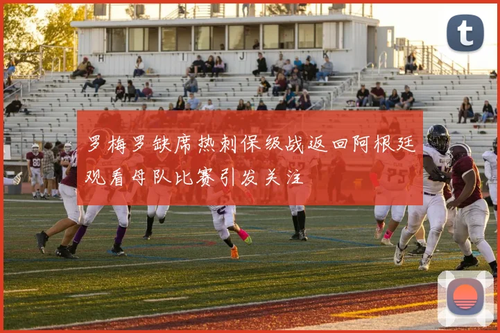 罗梅罗缺席热刺保级战返回阿根廷观看母队比赛引发关注