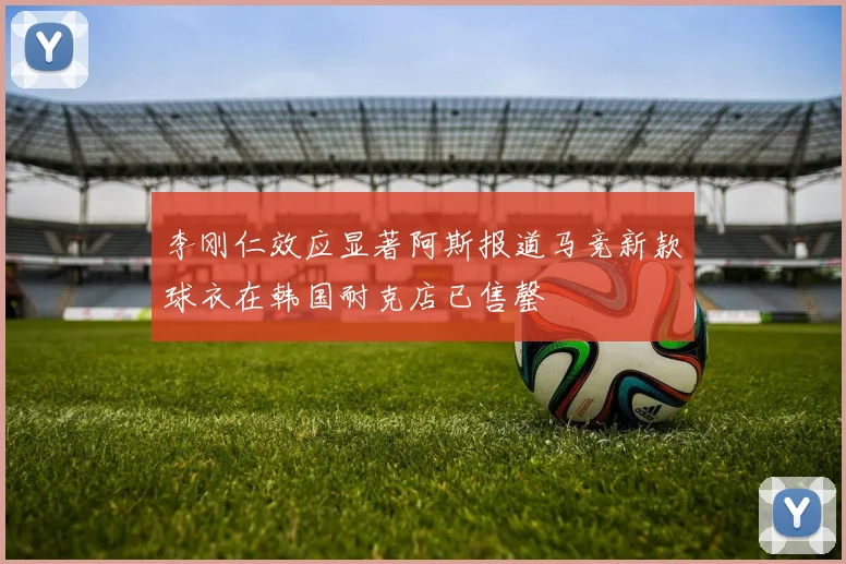 李刚仁效应显著阿斯报道马竞新款球衣在韩国耐克店已售罄