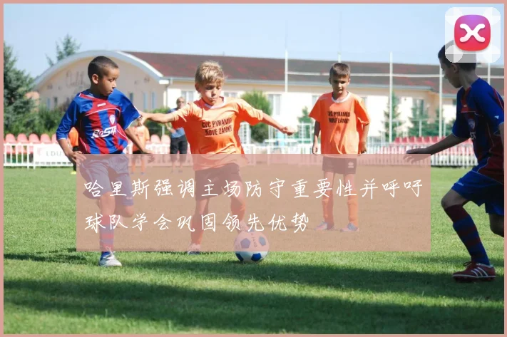 哈里斯强调主场防守重要性并呼吁球队学会巩固领先优势