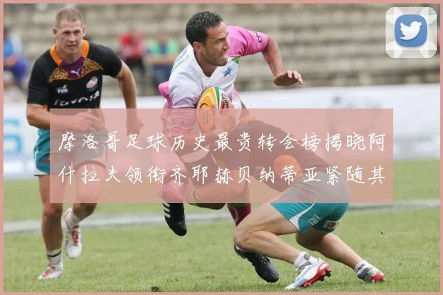摩洛哥足球历史最贵转会榜揭晓阿什拉夫领衔齐耶赫贝纳蒂亚紧随其后
