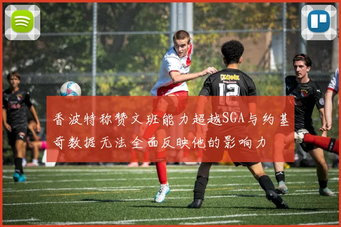 香波特称赞文班能力超越SGA与约基奇数据无法全面反映他的影响力