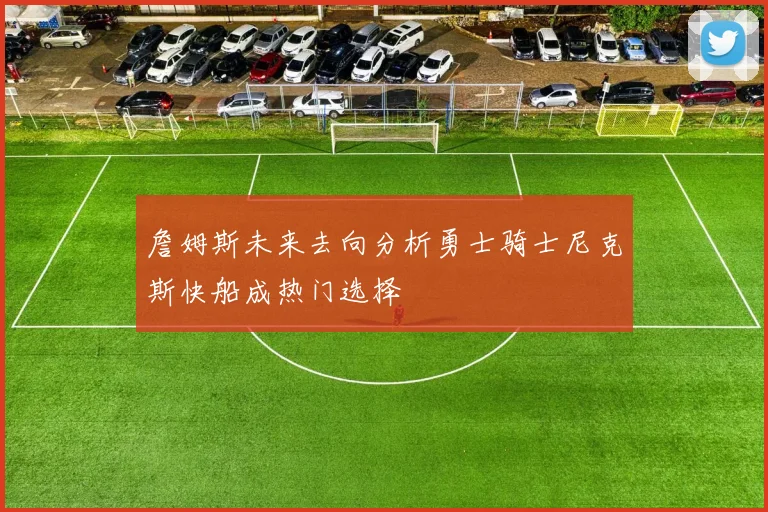 詹姆斯未来去向分析勇士骑士尼克斯快船成热门选择
